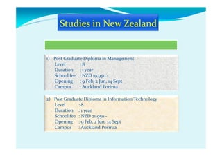 1) Post Graduate Diploma in Management
Level : 8
Duration : 1 year
School fee : NZD 19,950.-
Opening : 9 Feb, 2 Jun, 14 Sept
Campus : Auckland Porirua
2) Post Graduate Diploma in Information Technology
Level : 8
Duration : 1 year
School fee : NZD 21,950.-
Opening : 9 Feb, 2 Jun, 14 Sept
Campus : Auckland Porirua
 