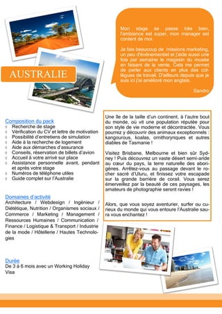 Une île de la taille d’un continent, à l’autre bout
du monde, où vit une population réputée pour
son style de vie moderne et décontractée. Vous
pourrez y découvrir des animaux exceptionnels :
kangourous, koalas, ornithorynques et autres
diables de Tasmanie !
Visitez Brisbane, Melbourne et bien sûr Syd-
ney ! Puis découvrez un vaste désert semi-aride
au cœur du pays, la terre naturelle des abori-
gènes. Arrêtez-vous au passage devant le ro-
cher sacré d’Uluru, et finissez votre escapade
sur la grande barrière de corail. Vous serez
émerveillez par la beauté de ces paysages, les
amateurs de photographie seront ravies !
Alors, que vous soyez aventurier, surfer ou cu-
rieux du monde qui vous entoure l’Australie sau-
ra vous enchantez !
AUSTRALIE
Composition du pack
 Recherche de stage
 Vérification du CV et lettre de motivation
 Possibilité d’entretiens de simulation
 Aide à la recherche de logement
 Aide aux démarches d’assurance
 Conseils, réservation de billets d’avion
 Accueil à votre arrivé sur place
 Assistance personnelle avant, pendant
et après votre stage
 Numéros de téléphone utiles
 Guide complet sur l’Australie
Durée
De 3 à 6 mois avec un Working Holiday
Visa
Domaines d’activité
Architecture / Webdesign / Ingénieur /
Diététique, Nutrition / Organismes sociaux /
Commerce / Marketing / Management /
Ressources Humaines / Communication /
Finance / Logistique & Transport / Industrie
de la mode / Hôtellerie / Hautes Technolo-
gies
Mon stage se passe très bien,
l'ambiance est super, mon manager est
content de moi.
Je fais beaucoup de missions marketing,
un peu d'événementiel et j'aide aussi une
fois par semaine le magasin du musée
en faisant de la vente. Cela me permet
de parler aux clients en plus des col-
lègues de travail. D'ailleurs depuis que je
suis ici j'ai amélioré mon anglais.
Sandro
 
