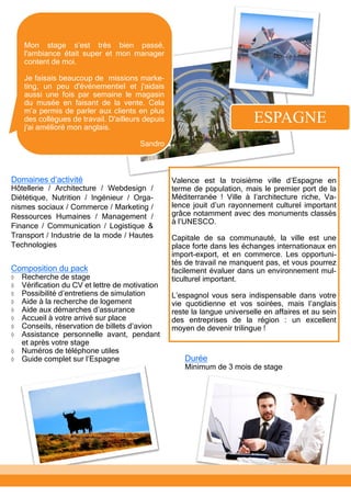 ESPAGNE
Composition du pack
 Recherche de stage
 Vérification du CV et lettre de motivation
 Possibilité d’entretiens de simulation
 Aide à la recherche de logement
 Aide aux démarches d’assurance
 Accueil à votre arrivé sur place
 Conseils, réservation de billets d’avion
 Assistance personnelle avant, pendant
et après votre stage
 Numéros de téléphone utiles
 Guide complet sur l’Espagne Durée
Minimum de 3 mois de stage
Valence est la troisième ville d’Espagne en
terme de population, mais le premier port de la
Méditerranée ! Ville à l’architecture riche, Va-
lence jouit d’un rayonnement culturel important
grâce notamment avec des monuments classés
à l’UNESCO.
Capitale de sa communauté, la ville est une
place forte dans les échanges internationaux en
import-export, et en commerce. Les opportuni-
tés de travail ne manquent pas, et vous pourrez
facilement évaluer dans un environnement mul-
ticulturel important.
L’espagnol vous sera indispensable dans votre
vie quotidienne et vos soirées, mais l’anglais
reste la langue universelle en affaires et au sein
des entreprises de la région : un excellent
moyen de devenir trilingue !
Mon stage s’est très bien passé,
l'ambiance était super et mon manager
content de moi.
Je faisais beaucoup de missions marke-
ting, un peu d'événementiel et j'aidais
aussi une fois par semaine le magasin
du musée en faisant de la vente. Cela
m’a permis de parler aux clients en plus
des collègues de travail. D'ailleurs depuis
j'ai amélioré mon anglais.
Sandro
Domaines d’activité
Hôtellerie / Architecture / Webdesign /
Diététique, Nutrition / Ingénieur / Orga-
nismes sociaux / Commerce / Marketing /
Ressources Humaines / Management /
Finance / Communication / Logistique &
Transport / Industrie de la mode / Hautes
Technologies
 