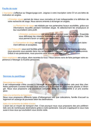 Services du packStage
Assurance sur mesure
Il est indispensable d’être couvert à l’étranger et nous savons que parfois cela peut être cher.
Notre partenaire Covered Abroard vous assure pour le nombre de jours exacts passés à l’étran-
ger. Nous vous proposons une couverture complète: santé et responsabilité à un prix avanta-
geux.
Aide à la recherche de logement
Nous vous proposons différents types d’hébergement tels que colocations, famille d’accueil ou
logement en auberge de jeunesse selon les destinations.
Aide à la recherche de billets d’avion
L’avion est un moyen de transport cher. C’est pourquoi nous vous proposons des prix préféren-
tiels vers de nombreuses destinations grâce à notre partenaire. Ces prix s’appliquent à vous mais
aussi à tous ceux qui souhaitent vous rendre visite.
Feuille de route
L’Inscription s’effectue sur Stagevoyage.com. Joignez à votre inscription votre CV et une lettre de
motivation en anglais.
L’Entretien skype permet de mieux vous connaitre et il est indispensable à la définition de
votre recherche de stage. Nous serons amenés à échanger en anglais.
La Recherche de stage est réalisée par nos partenaires locaux accrédités, grâce aux
informations recueillis pendant l’entretien skype. Ils sélectionnent les employeurs et
leur soumettent votre profil.
L’Entretien professionnel est votre premier contact avec l’entreprise. Ensemble
vous définissez les missions réalisées et une problématique d’entreprise. Cela
vous permet d’avoir un aperçu de l’entreprise.
La Convention de stage est signée entre les parties lorsque les missions sont claire-
ment définies et acceptées.
Les Préparatifs vous sont facilités grâce à notre livret d’informations. Si vous le souhaitez,
nous pouvons vous assister dans vos recherches de logement, billets d’avion et assurance.
Grâce à nos partenaires, nous pouvons vous assurer jour pour jour.
Votre expérience est unique, alors racontez-la nous ! Nous serons ravis de faire partager votre ex-
périence à l’étranger à d’autres personnes.
 