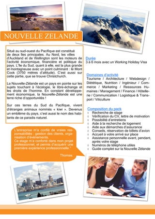 Situé au sud-ouest du Pacifique est constitué
de deux îles principales. Au Nord, les villes
d’Auckland et de Wellington sont les moteurs de
l’activité économique, financière et politique du
pays. L’île du Sud, quant à elle, est la plus grande
et montagneuse avec un point culminant : le Mont
Cook (3750 mètres d’altitude). C’est aussi sur
cette partie, que se trouve Christchurch.
La Nouvelle-Zélande est un pays en pointe sur les
sujets touchant à l’écologie, le libre-échange et
les droits de l’homme. En constant développe-
ment économique, la Nouvelle-Zélande est une
terre riche d’opportunités !
Sur ces terres du Sud du Pacifique, vivent
d’étranges animaux nommés « kiwi ». Devenus
un emblème du pays, c’est aussi le nom des habi-
tants de ce paradis naturel.
Domaines d’activité
Tourisme / Architecture / Webdesign /
Diététique, Nutrition / Ingénieur / Com-
merce / Marketing / Ressources Hu-
maines / Management / Finance / Hôtelle-
rie / Communication / Logistique & Trans-
port / Viticulture
Composition du pack
 Recherche de stage
 Vérification du CV, lettre de motivation
 Possibilité d’entretiens
 Aide à la recherche de logement
 Aide aux démarches d’assurance
 Conseils, réservation de billets d’avion
 Accueil à votre arrivé sur place
 Assistance personnelle avant, pendant,
après votre stage
 Numéros de téléphone utiles
 Guide complet sur la Nouvelle Zélande
Durée
3 à 6 mois avec un Working Holiday Visa
L’entreprise m’a confié de vraies res-
ponsabilités : gestion des clients, orga-
nisation d’évènements.
Ce stage m’a conforté dans mon projet
professionnel, et permis d’acquérir une
première expérience professionnelle.”
Thomas.
NOUVELLE ZELANDE
 