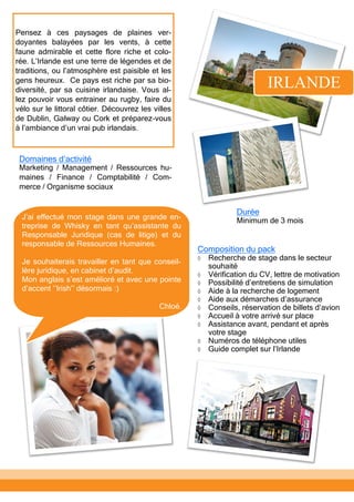 Pensez à ces paysages de plaines ver-
doyantes balayées par les vents, à cette
faune admirable et cette flore riche et colo-
rée. L’Irlande est une terre de légendes et de
traditions, ou l’atmosphère est paisible et les
gens heureux. Ce pays est riche par sa bio-
diversité, par sa cuisine irlandaise. Vous al-
lez pouvoir vous entrainer au rugby, faire du
vélo sur le littoral côtier. Découvrez les villes
de Dublin, Galway ou Cork et préparez-vous
à l’ambiance d’un vrai pub irlandais.
IRLANDE
Composition du pack
 Recherche de stage dans le secteur
souhaité
 Vérification du CV, lettre de motivation
 Possibilité d’entretiens de simulation
 Aide à la recherche de logement
 Aide aux démarches d’assurance
 Conseils, réservation de billets d’avion
 Accueil à votre arrivé sur place
 Assistance avant, pendant et après
votre stage
 Numéros de téléphone utiles
 Guide complet sur l’Irlande
Domaines d’activité
Marketing / Management / Ressources hu-
maines / Finance / Comptabilité / Com-
merce / Organisme sociaux
Durée
Minimum de 3 moisJ’ai effectué mon stage dans une grande en-
treprise de Whisky en tant qu’assistante du
Responsable Juridique (cas de litige) et du
responsable de Ressources Humaines.
Je souhaiterais travailler en tant que conseil-
lère juridique, en cabinet d’audit.
Mon anglais s’est amélioré et avec une pointe
d’accent ‘’Irish’’ désormais :)
Chloé.
 
