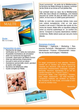 Aussi surnommé «la perle de la Méditerranée»,
le territoire de Malte émerge du plateau continen-
tal de Sicile et se divise en huit petites îles.
Cet archipel situé au cœur de la Méditerranée,
offre des eaux bleues et cristallines, une histoire
pouvant se vanter de plus de 6000 ans de civili-
sation, le tout sous un soleil quasi permanent !
Malte ce sont des coutumes latines mais avec
une culture européenne, c’est un vrai pays-
musée à ciel ouvert !! Dénuée des excès du tou-
risme de masse, Malte offre un équilibre adéquat
entre un charme authentique et un confort mo-
derne. Comparé à d’autres destinations méditer-
ranéennes, Malte séduit aussi par ses prix moins
élevés.
MALTE
Domaines d’activité
Webdesign / Ingénierie / Marketing / Res-
sources Humaines / Management / Commerce
International / Finance / Evénementiel / Indus-
trie de hautes technologies / Hôtellerie
Composition du pack
 Recherche de stage
 Vérification du CV, lettre de motivation
 Possibilité d’entretiens de simulation
 Aide à la recherche de logement
 Conseils, réservation de billets d’avion
 Aide aux démarches d’assurance
 Accueil à votre arrivé sur place
 Assistance personnelle avant, pendant
et après votre stage
 Numéros de téléphone utiles
 Guide complet sur Malte
Bonjour,
Ce stage correspond à mes attentes, l’événe-
mentiel est un secteur qui m’attire beaucoup.
J'assiste aux réunions, aide dans le travail de
préparation d'événements (mariages, congrès,
banquets, réunions, spectacles) et on me de-
mande d’amener ma « French Touch ».
Concernant Malte, c’est magnifique ! Soirées,
bars, plage, restaurants : de vrais touristes !
L'ambiance maltaise est similaire au Bureau
des Etudiants de mon école, convivialité et ami-
tié sont au rendez-vous.
Alexandre.
Durée
De 1 à 12 mois
 