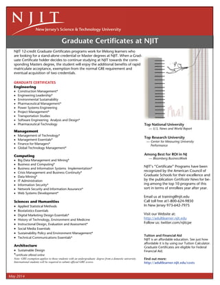 Graduate Certiﬁcates at NJIT
NJIT 12-credit Graduate Certiﬁcates programs work for lifelong learners who
are looking for a stand-alone credential or Master degrees at NJIT. When a Grad-
uate Certiﬁcate holder decides to continue studying at NJIT towards the corre-
sponding Masters degree, the student will enjoy the additional beneﬁts of rapid
matriculate acceptance, exemption from the normal GRE requirement and
eventual acquisition of two credentials.
 
GRADUATE CERTIFICATES 
Engineering
 Construction Management*
 Engineering Leadership*
 Environmental Sustainability
 Pharmaceutical Management*
 Power Systems Engineering
 Project Management*
 Transportation Studies
 Software Engineering Analysis and Design*
 Pharmaceutical Technology
Management
 Management of Technology*
 Management Essentials*
 Finance for Managers*
 Global Technology Management*
Computing
 Big Data Management and Mining*
 Business and Computing*
 Business and Information Systems Implementation*
 Crisis Management and Business Continuity*
 Data Mining*
 IT Administration
 Information Security*
 Network Security and Information Assurance*
 Web Systems Development*
Sciences and Humanities
 Applied Statistical Methods
 Biostatistics Essentials
 Digital Marketing Design Essentials*
 History of Technology, Environment and Medicine
 Instructional Design, Evaluation and Assessment*
 Social Media Essentials
 Sustainability Policy and Environment Management*
 Technical Communications Essentials*
Architecture
 Sustainable Design
*certiﬁcate offered online
Note: GRE exemption applies to those students with an undergraduate degree from a domestic university.
International students will be required to submit official GRE scores.
Tuition and Financial Aid
NJIT is an affordable education. See just how
affordable it is by using our Tuition Calculator.
Graduate Certiﬁcates are eligible for Federal
Financial Aid.
Find out more:
http://adultlearner.njit.edu/costs
Top National University
— U.S. News and World Report
Top Research University
— Center for Measuring University
Performance
Among Best for ROI in NJ
— Bloomberg BusinessWeek
May 2014
NJIT’s “Certiﬁcate” Programs have been
recognized by the American Council of
Graduate Schools for their excellence and
by the publication Certiﬁcate News for be-
ing among the top 10 programs of this
sort in terms of enrollees year after year.
Email us at training@njit.edu
Call toll free at1-800-624-9850
In New Jersey 973-642-7975
Visit our Website at:
http://adultlearner.njit.edu
Follow us: twitter.com/njitcpe
 