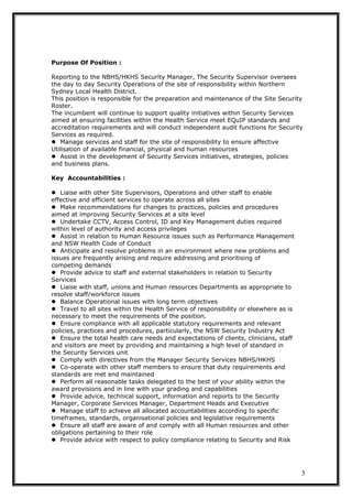 Purpose Of Position :
Reporting to the NBHS/HKHS Security Manager, The Security Supervisor oversees
the day to day Security Operations of the site of responsibility within Northern
Sydney Local Health District.
This position is responsible for the preparation and maintenance of the Site Security
Roster.
The incumbent will continue to support quality initiatives within Security Services
aimed at ensuring facilities within the Health Service meet EQuIP standards and
accreditation requirements and will conduct independent audit functions for Security
Services as required.
Manage services and staff for the site of responsibility to ensure affective
Utilisation of available financial, physical and human resources
Assist in the development of Security Services initiatives, strategies, policies
and business plans.
Key Accountabilities :
Liaise with other Site Supervisors, Operations and other staff to enable
effective and efficient services to operate across all sites
Make recommendations for changes to practices, policies and procedures
aimed at improving Security Services at a site level
Undertake CCTV, Access Control, ID and Key Management duties required
within level of authority and access privileges
Assist in relation to Human Resource issues such as Performance Management
and NSW Health Code of Conduct
Anticipate and resolve problems in an environment where new problems and
issues are frequently arising and require addressing and prioritising of
competing demands
Provide advice to staff and external stakeholders in relation to Security
Services
Liaise with staff, unions and Human resources Departments as appropriate to
resolve staff/workforce issues
Balance Operational issues with long term objectives
Travel to all sites within the Health Service of responsibility or elsewhere as is
necessary to meet the requirements of the position.
Ensure compliance with all applicable statutory requirements and relevant
policies, practices and procedures, particularly, the NSW Security Industry Act
Ensure the total health care needs and expectations of clients, clinicians, staff
and visitors are meet by providing and maintaining a high level of standard in
the Security Services unit
Comply with directives from the Manager Security Services NBHS/HKHS
Co-operate with other staff members to ensure that duty requirements and
standards are met end maintained
Perform all reasonable tasks delegated to the best of your ability within the
award provisions and in line with your grading and capabilities
Provide advice, technical support, information and reports to the Security
Manager, Corporate Services Manager, Department Heads and Executive
Manage staff to achieve all allocated accountabilities according to specific
timeframes, standards, organisational policies and legislative requirements
Ensure all staff are aware of and comply with all Human resources and other
obligations pertaining to their role
Provide advice with respect to policy compliance relating to Security and Risk
3
 