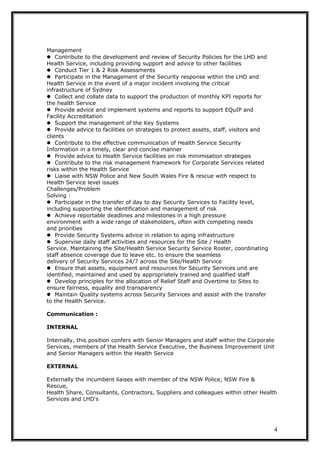 Management
Contribute to the development and review of Security Policies for the LHD and
Health Service, including providing support and advice to other facilities
Conduct Tier 1 & 2 Risk Assessments
Participate in the Management of the Security response within the LHD and
Health Service in the event of a major incident involving the critical
infrastructure of Sydney
Collect and collate data to support the production of monthly KPI reports for
the health Service
Provide advice and implement systems and reports to support EQuIP and
Facility Accreditation
Support the management of the Key Systems
Provide advice to facilities on strategies to protect assets, staff, visitors and
clients
Contribute to the effective communication of Health Service Security
Information in a timely, clear and concise manner
Provide advice to Health Service facilities on risk minimisation strategies
Contribute to the risk management framework for Corporate Services related
risks within the Health Service
Liaise with NSW Police and New South Wales Fire & rescue with respect to
Health Service level issues
Challenges/Problem
Solving :
Participate in the transfer of day to day Security Services to Facility level,
including supporting the identification and management of risk
Achieve reportable deadlines and milestones in a high pressure
environment with a wide range of stakeholders, often with competing needs
and priorities
Provide Security Systems advice in relation to aging infrastructure
Supervise daily staff activities and resources for the Site / Health
Service. Maintaining the Site/Health Service Security Service Roster, coordinating
staff absence coverage due to leave etc. to ensure the seamless
delivery of Security Services 24/7 across the Site/Health Service
Ensure that assets, equipment and resources for Security Services unit are
identified, maintained and used by appropriately trained and qualified staff
Develop principles for the allocation of Relief Staff and Overtime to Sites to
ensure fairness, equality and transparency
Maintain Quality systems across Security Services and assist with the transfer
to the Health Service.
Communication :
INTERNAL
Internally, this position confers with Senior Managers and staff within the Corporate
Services, members of the Health Service Executive, the Business Improvement Unit
and Senior Managers within the Health Service
EXTERNAL
Externally the incumbent liaises with member of the NSW Police, NSW Fire &
Rescue,
Health Share, Consultants, Contractors, Suppliers and colleagues within other Health
Services and LHD's
4
 