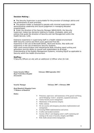 Decision Making :
The Security Supervisor is accountable for the provision of strategic advice and
the achievement of work priorities.
The position holder is expected to operate with minimal supervision whilst
demonstrating Leadership and Sound judgement in managing allocated
projects/tasks.
Under the direction of the Security Manager NBHS/HKHS, the Security
Supervisor makes key decisions relating to models, strategies, plans and
policies that guide the direction of Security and risk Management within the
Health Service / LHD.
Extensive experience in supervising staff in a Health related environment
NSW Security Licence and Work cover approved First Aid.
Experience in the use of Microsoft EXCEL, Word and Access. Also skills and
experience in the use of Electronic Security Systems.
High Level communication and interpersonal skills including report writing and
generation and the ability to consult with stakeholders at all levels
Understanding of the Quality Management Systems, including EQuIP as applicable to
Security within the Health Environment
Staffing :
9 Security Officers on site with an additional 12 Officer when On Call.
Senior Security Officer February 2008-September 2012
Royal North Shore Hospital
St.Leonards
Security Manager February 2007 ---February 2008
Royal Randwick Shopping Centre
73 Belmore rd Randwick
Duties:
• Protection, supervision and maintenance of the general well being
and all Shopping Centre’s properties, equipment and assets.
• Variety Security access management
• Maintenance of the premises integrity
• Public relations
• On site security and emergency procedures implementation and
management
• Ensuring OH&S implementations and actions
• Conflict and incident resolution
• Security officer’s and shopping centre’s staff’s mentoring and
training on the issues of security, integrity and OH&S
• Risk Audits and prevention management
5
 