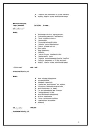 • Collection and maintenance of all shop paperwork
• Monthly reporting of shop operations and budget
Furniture Designer/
Sales Consultant 2002--2004 February
Shaker Furniture
Duties
• Monitoring progress of customers orders
• Processing payments and Cash handling
• Clients complains resolution
• Furniture sales
• Organizing furniture deliveries
• Designing custom made furniture
• Creating technical drawings
• Stock control
• Shop maintenance
• Budgeting
• Ordering furniture from the workshop
• Furniture quality control
• Obtaining furniture quotations from the workshop
• Collection maintenance of all shop paperwork
• Monthly reporting of shop operations and budget
Team Leader 2000---2002
Brands on Show Pty Ltd
Duties
• Shelf and Sales Management
• Inventory control
• Shrinkage/ Gross Profit
• Learning and Development of new products
• Promotional compliance tie-up and sales
• Team performance – in stocks
• Use and understanding BOS technique
• Gaining additional facings
• Team performance management
• Workers compensation
• Conflict and problem resolution
• Handling retail environment
• Reporting
Merchandiser 1998-2000
Brands on Show Pty Ltd
7
 