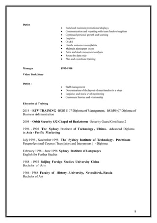 Duties
• Build and maintain promotional displays
• Communication and reporting with team leaders/suppliers
• Continued personal growth and learning
• Logistics
• OH&S
• Handle customers complaints
• Maintain planogram layout
• Price and stock movement analysis
• Rotate by date code
• Plan and coordinate training
Manager 1995-1998
Video/ Book Store
Duties :
• Staff management
• Determination of the layout of merchandise in a shop
• Logistics and stock level monitoring
• Customers Service and relationship
Education & Training
2014 – RTV TRAINING -BSB51107 Diploma of Management, BSB50407 Diploma of
Business Administration
2004 – Orbit Security 432 Chapel rd Bankstown –Security Guard Certificate 2
1996 - 1998 The Sydney Institute of Technology , Ultimo. Advanced Diploma
in Asia - Pacific Marketing
July 1996 - November 1996 The Sydney Institute of Technology, Petersham
Paraprofessional Course ( Translators and Interpreters ) - Diploma
February 1996 – June 1996 Sydney Institute of Languages
English for Further Studies
1988 - 1992 Beijing Foreign Studies University China
Bachelor of Arts
1986 - 1988 Faculty of History , University, Novosibirsk, Russia
Bachelor of Art
8
 