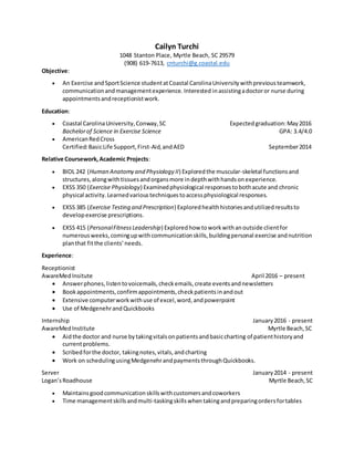Cailyn Turchi
1048 Stanton Place, Myrtle Beach, SC 29579
(908) 619-7613, cnturchi@g.coastal.edu
Objective:
 An Exercise andSportScience studentatCoastal CarolinaUniversitywithpreviousteamwork,
communicationandmanagementexperience.Interested inassistingadoctoror nurse during
appointmentsandreceptionistwork.
Education:
 Coastal CarolinaUniversity,Conway,SC Expectedgraduation:May2016
Bachelorof Science in Exercise Science GPA: 3.4/4.0
 AmericanRedCross
Certified:BasicLife Support,First-Aid,andAED September2014
Relative Coursework,Academic Projects:
 BIOL 242 (Human Anatomy and Physiology II) Exploredthe muscular-skeletal functionsand
structures,alongwithtissuesandorgansmore indepthwithhandsonexperience.
 EXSS 350 (Exercise Physiology) Examinedphysiological responsestobothacute and chronic
physical activity.Learnedvarioustechniquestoaccessphysiological responses.
 EXSS 385 (Exercise Testing and Prescription) Exploredhealthhistoriesandutilizedresultsto
developexercise prescriptions.
 EXSS 415 (PersonalFitnessLeadership) Exploredhow toworkwithanoutside clientfor
numerousweeks,comingupwithcommunicationskills,buildingpersonal exercise andnutrition
planthat fitthe clients’needs.
Experience:
Receptionist
AwareMedInsitute April 2016 – present
 Answerphones,listentovoicemails,checkemails,create eventsandnewsletters
 Bookappointments,confirmappointments,checkpatientsinandout
 Extensive computerworkwithuse of excel,word,andpowerpoint
 Use of MedgenehrandQuickbooks
Internship January2016 - present
AwareMedInstitute Myrtle Beach,SC
 Aidthe doctor and nurse bytakingvitalsonpatientsandbasiccharting of patienthistoryand
currentproblems.
 Scribedforthe doctor, takingnotes,vitals,andcharting
 Work on schedulingusingMedgenehrandpaymentsthroughQuickbooks.
Server January2014 - present
Logan’sRoadhouse Myrtle Beach,SC
 Maintainsgoodcommunicationskillswithcustomersandcoworkers
 Time managementskillsandmulti-taskingskillswhentakingandpreparingordersfortables
 