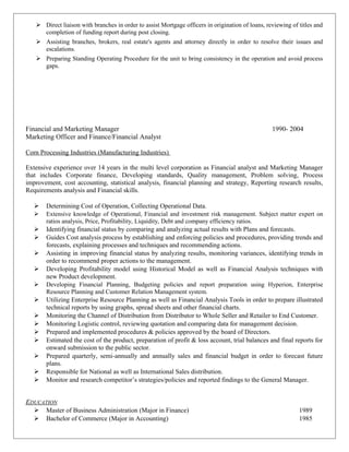  Direct liaison with branches in order to assist Mortgage officers in origination of loans, reviewing of titles and
completion of funding report during post closing.
 Assisting branches, brokers, real estate's agents and attorney directly in order to resolve their issues and
escalations.
 Preparing Standing Operating Procedure for the unit to bring consistency in the operation and avoid process
gaps.
Financial and Marketing Manager 1990- 2004
Marketing Officer and Finance/Financial Analyst
Corn Processing Industries (Manufacturing Industries)
Extensive experience over 14 years in the multi level corporation as Financial analyst and Marketing Manager
that includes Corporate finance, Developing standards, Quality management, Problem solving, Process
improvement, cost accounting, statistical analysis, financial planning and strategy, Reporting research results,
Requirements analysis and Financial skills.
 Determining Cost of Operation, Collecting Operational Data.
 Extensive knowledge of Operational, Financial and investment risk management. Subject matter expert on
ratios analysis, Price, Profitability, Liquidity, Debt and company efficiency ratios.
 Identifying financial status by comparing and analyzing actual results with Plans and forecasts.
 Guides Cost analysis process by establishing and enforcing policies and procedures, providing trends and
forecasts, explaining processes and techniques and recommending actions.
 Assisting in improving financial status by analyzing results, monitoring variances, identifying trends in
order to recommend proper actions to the management.
 Developing Profitability model using Historical Model as well as Financial Analysis techniques with
new Product development.
 Developing Financial Planning, Budgeting policies and report preparation using Hyperion, Enterprise
Resource Planning and Customer Relation Management system.
 Utilizing Enterprise Resource Planning as well as Financial Analysis Tools in order to prepare illustrated
technical reports by using graphs, spread sheets and other financial charts.
 Monitoring the Channel of Distribution from Distributor to Whole Seller and Retailer to End Customer.
 Monitoring Logistic control, reviewing quotation and comparing data for management decision.
 Prepared and implemented procedures & policies approved by the board of Directors.
 Estimated the cost of the product, preparation of profit & loss account, trial balances and final reports for
onward submission to the public sector.
 Prepared quarterly, semi-annually and annually sales and financial budget in order to forecast future
plans.
 Responsible for National as well as International Sales distribution.
 Monitor and research competitor’s strategies/policies and reported findings to the General Manager.
EDUCATION
 Master of Business Administration (Major in Finance) 1989
 Bachelor of Commerce (Major in Accounting) 1985
 