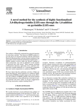 A novel method for the synthesis of highly functionalized
3,4-dihydropyrimidin-2(1H)-ones through the 1,4-addition
on pyrimidin-2(1H)-ones
P. Shanmugam,a
P. Boobalanb
and P. T. Perumala,*
a
Organic Chemistry Division, Central Leather Research Institute, Sardar Patel Road, Adyar, Chennai 600 020, Tamilnadu, India
b
Department of Chemistry, Virginia Tech., VA 24060, USA
Received 7 April 2007; revised 6 September 2007; accepted 20 September 2007
Available online 29 September 2007
Abstract—A novel method for synthesizing hitherto unreported 3,4-dihydropyrimidin-2(1H)-ones (DHPMs) through 1,4-addition of nucleo-
philes on pyrimidin-2(1H)-ones is disclosed herein.
Ó 2007 Elsevier Ltd. All rights reserved.
1. Introduction
The synthesis of Biginelli compounds has attracted attention
for more than a decade.1
The interest in DHPM synthesis is
not only due to its structural similarity with the well-known
Hantzsch dihydropyridine (calcium channel modulators) but
also to their various medicinal and biological applications.2,3
DHPM synthesis involves either the one-pot coupling of
ethyl acetoacetate, urea and an aldehyde4
or the reaction
of protected urea with enones.5
Most methods including
combinatorial chemistry approaches have exploited com-
mercially available aldehydes or 1,3-dicarbonyl compounds
(the most varied components) to synthesize DHPMs.6,7
We have shown that the cardiotonic activities of 4a–e are
better than Digoxin8
which inspired us to synthesize highly
functionalized DHPMs to further improve the activity. How-
ever, the synthesis of DHPM scaffolds with strictly deﬁned
substitution patterns is often difﬁcult due to the lack of start-
ing materials and lower yields of one-pot condensations
involving structurally complex building blocks.1e,9
2. Results and discussion
2.1. Synthesis of highly functionalized DHPMs
We recently disclosed a novel method for the synthesis of
6-unsubstituted pyrimidin-2(1H)-ones 5 by Co2+
/S2O8
2À
me-
diated oxidation of 4 (Scheme 1).10
a,b-Unsaturated conju-
gated systems of 5a–e were expected to act as Michael
acceptors. Therefore 1,4-addition of (substituted)indole,
pyrrole, phenol, electron-rich imine, azide and hydride can
be expected to yield hitherto unreported DHPMs (Scheme
2). Metal ions (Ni2+
, Cu+
, Fe3+
, Ce4+
or In3+
) were proven
to be more effective for inter- and intramolecular Michael
addition reactions.11–13
In our method, InCl3, FeCl3 and
ceric ammonium nitrate (CAN) were screened initially for
catalytic activity. We found that CAN promoted reactions
were clean and afforded higher yields of product.
For an illustrative example, 5a in anhydrous methanol was
stirred with indole at ambient temperature under argon at-
mosphere. To the stirring reaction mixture was added
5 mol % of CAN and the total consumption of 5a after an
hour as monitored by TLC was an indication of completion
of the reaction (Scheme 2). However, the reaction when
conducted without the addition of CAN did not afford any
appreciable amount of 6a.
The 1
H NMR spectrum of 6a showed a doublet with J¼3 Hz
at d 5.54 ppm. This is attributed to the CH group adjoining
the NH group, which is commonly observed in DHPM
chemistry.6b,14
The 13
C NMR spectrum of 6a had absorp-
tions around d 48 and 101 ppm (respectively for CH(4)
and C(5)) conﬁrming the formation of 1,4-addition product.
The product formation was further ascertained by mass
N
NH
Ar
H3C
O
O
R
N
N
Ar
H
O
O
R
R1Co(NO3)2
.6H2O/K2S2O8
4 5
CH3CN/H2O
80 °C
R1
Scheme 1. Unprecedented oxidation of 6-methyl DHPMs (4) by Co3+
.
* Corresponding author. Tel.: +91 44 2491389; fax: +91 44 24911589;
e-mail: ptperumal@gmail.com
0040–4020/$ - see front matter Ó 2007 Elsevier Ltd. All rights reserved.
doi:10.1016/j.tet.2007.09.066
Tetrahedron 63 (2007) 12215–12219
 