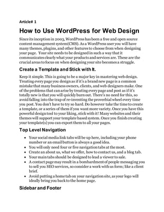 Article# 1
How to Use WordPress for Web Design
Sinceitsinception in 2003, WordPress hasbeen a free and open source
content management system(CMS). Asa WordPress user you will have
many themes, plugins, and other featuresto choose from when designing
your page. Your site needs to be designed in such a way that it
communicatesclearlywhat your productsand services are. These are the
crucialareas tofocus on when designing your site becomesa struggle.
Create a Template and Stick with It.
Keep it simple. This is going to be a major key in mastering web design.
Treating everypageyou designas if it’s a brand new pageis a common
mistakethat manybusinessowners, clients, and web designers make. One
of theproblems that canariseby treating everypage and post as if it’s
totally new is that you will quicklyburnout. There’s no need for this, so
avoid falling into the trap of re-inventing the proverbialwheel every time
you post. You don’t have to try so hard. Do however takethe timeto create
a template, or a series of them if you want more variety. Once you have this
powerful designtool to your liking, stickwith it! Manywebsitesand their
themeswill support your templatebased system. Once you finish creating
your template(s) you can export them to all your pages.
Top Level Navigation
 Your social media link tabswill be up here, including your phone
number or an emailbuttonis always a good idea.
 You will only need four or five navigationtabsat themost.
 Createan about us, what we offer, how to contact us, and a blog tab.
 Your main tabsshould be designed to lead a viewer to sale.
 A contact pagemayresult in a bombardmentof people messaging you
to sell you SEO services, so consider a work with us form; like a client
brief.
 Avoid putting a hometab on your navigationsite, asyour logo will
ideally bring you backto the home page.
Sidebar and Footer
 