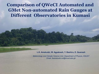 L.K. Amekudzi, W. Agyakwah, Y. Bashiru, E. Quansah
Meteorology and Climate Science Unit, Department of Physcis, KNUST
Email: lkamekudzi.sci@knust.edu.gh
Comparison of QWeCI Automated and
GMet Non-automated Rain Gauges at
Different Observatories in Kumasi
 
