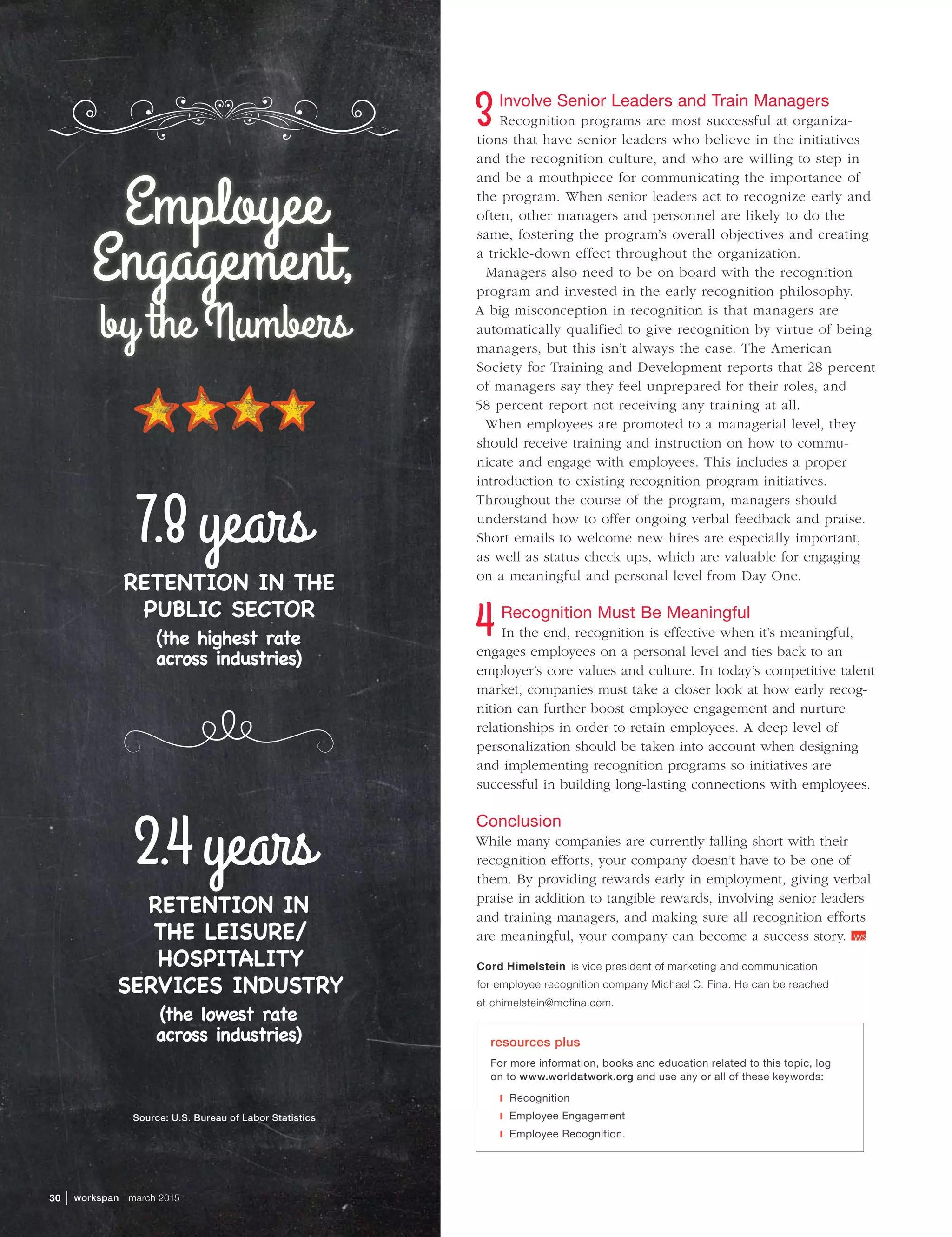 Source: U.S. Bureau of Labor Statistics
Employee
Engagement,
by the Numbers
30  | workspan  march 2015
Involve Senior Leaders and Train Managers
Recognition programs are most successful at organiza-
tions that have senior leaders who believe in the initiatives
and the recognition culture, and who are willing to step in
and be a mouthpiece for communicating the importance of
the program. When senior leaders act to recognize early and
often, other managers and personnel are likely to do the
same, fostering the program’s overall objectives and creating
a trickle-down effect throughout the organization.
Managers also need to be on board with the recognition
program and invested in the early recognition philosophy.
A big misconception in recognition is that managers are
automatically qualified to give recognition by virtue of being
managers, but this isn’t always the case. The American
Society for Training and Development reports that 28 percent
of managers say they feel unprepared for their roles, and
58 percent report not receiving any training at all.
When employees are promoted to a managerial level, they
should receive training and instruction on how to commu-
nicate and engage with employees. This includes a proper
introduction to existing recognition program initiatives.
Throughout the course of the program, managers should
understand how to offer ongoing verbal feedback and praise.
Short emails to welcome new hires are especially important,
as well as status check ups, which are valuable for engaging
on a meaningful and personal level from Day One.
Recognition Must Be Meaningful
In the end, recognition is effective when it’s meaningful,
engages employees on a personal level and ties back to an
employer’s core values and culture. In today’s competitive talent
market, companies must take a closer look at how early recog-
nition can further boost employee engagement and nurture
relationships in order to retain employees. A deep level of
personalization should be taken into account when designing
and implementing recognition programs so initiatives are
successful in building long-lasting connections with employees.
Conclusion
While many companies are currently falling short with their
recognition efforts, your company doesn’t have to be one of
them. By providing rewards early in employment, giving verbal
praise in addition to tangible rewards, involving senior leaders
and training managers, and making sure all recognition efforts
are meaningful, your company can become a success story. 
Cord Himelstein  is vice president of marketing and communication
for employee recognition company Michael C. Fina. He can be reached
at chimelstein@mcfina.com.
resources plus
For more information, books and education related to this topic, log
on to www.worldatwork.org and use any or all of these keywords:
❙❙ Recognition
❙❙ Employee Engagement
❙❙ Employee Recognition.
7.8years
RETENTION IN THE
PUBLIC SECTOR
(the highest rate
across industries)
RETENTION IN
THE LEISURE/
HOSPITALITY
SERVICES INDUSTRY
(the lowest rate
across industries)
2.4years
 