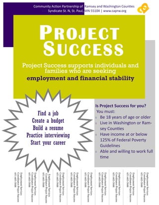 PROJECT
SUCCESS
Project Success supports individuals and
families who are seeking
employment and financial stability
EmploymentServices
Coordinator-ProjectSuccess
651-603-5848
EmploymentServices
Coordinator-ProjectSuccess
651-603-5848
EmploymentServices
Coordinator-ProjectSuccess
651-603-5848
EmploymentServices
Coordinator-ProjectSuccess
651-603-5848
EmploymentServices
Coordinator-ProjectSuccess
651-603-5848
EmploymentServices
Coordinator-ProjectSuccess
651-603-5848
EmploymentServices
Coordinator-ProjectSuccess
651-603-5848
EmploymentServices
Coordinator-ProjectSuccess
651-603-5848
EmploymentServices
Coordinator-ProjectSuccess
651-603-5848
EmploymentServices
Coordinator-ProjectSuccess
651-603-5848
Is Project Success for you?
You must:
 Be 18 years of age or older
 Live in Washington or Ram-
sey Counties
 Have income at or below
125% of Federal Poverty
Guidelines
 Able and willing to work full
time
Community Action Partnership of Ramsey and Washington Counties
450 Syndicate St. N, St. Paul, MN 55104 | www.caprw.org
Find a job
Create a budget
Build a resume
Practice interviewing
Start your career
 