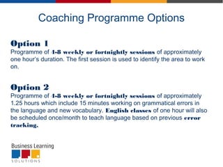 Coaching Programme Options
Option 1
Programme of 4-8 weekly or fortnightly sessions of approximately
one hour’s duration. The first session is used to identify the area to work
on.
Option 2
Programme of 4-8 weekly or fortnightly sessions of approximately
1.25 hours which include 15 minutes working on grammatical errors in
the language and new vocabulary. English classes of one hour will also
be scheduled once/month to teach language based on previous error
tracking.
 