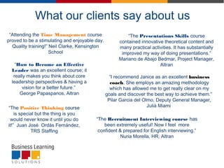 What our clients say about us
“Attending the Time Management course
proved to be a stimulating and enjoyable day.
Quality training!” Neil Clarke, Kensington
School
“The Presentations Skills course
contained innovative theoretical content and
many practical activities. It has substantially
improved my way of doing presentations.”
Mariano de Abajo Bedmar, Project Manager,
Altran“How to Become an Effective
Leader was an excellent course; it
really makes you think about core
leadership perspectives & having a
vision for a better future.”
George Papaspanos, Altran
“The Positive Thinking course
is special but the thing is you
would never know it until you do
it!”  Juan José  Ordás Fernández,
TRS Staffing
”I recommend Janice as an excellent business
coach. She employs an amazing methodology
which has allowed me to get really clear on my
goals and discover the best way to achieve them.” 
Pilar Garcia del Olmo, Deputy General Manager,
Julià Miami
“The Recruitment Interviewing course has
been extremely useful! Now I feel  more
confident & prepared for English interviewing.”
Nuria Morella, HR, Altran
 