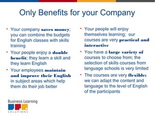 Only Benefits for your Company
 Your company saves money;
you can combine the budgets
for English classes with skills
training
 Your people enjoy a double
benefit; they learn a skill and
they learn English
 Your employees maintain
and improve their English
in subject areas which help
them do their job better
 Your people will enjoy
themselves learning; our
courses are very practical and
interactive
 You have a large variety of
courses to choose from; the
selection of skills courses from
language schools is very limited
 The courses are very flexible;
we can adapt the content and
language to the level of English
of the participants
 
