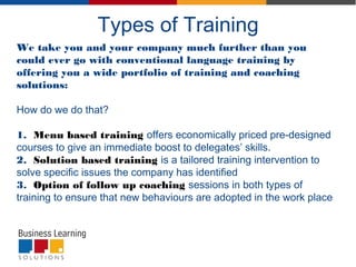 Types of Training
We take you and your company much further than you
could ever go with conventional language training by
offering you a wide portfolio of training and coaching
solutions:
How do we do that?
1. Menu based training offers economically priced pre-designed
courses to give an immediate boost to delegates’ skills.
2. Solution based training is a tailored training intervention to
solve specific issues the company has identified
3. Option of follow up coaching sessions in both types of
training to ensure that new behaviours are adopted in the work place
 