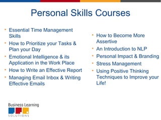 Personal Skills Courses
 Essential Time Management
Skills
 How to Prioritize your Tasks &
Plan your Day
 Emotional Intelligence & its
Application in the Work Place
 How to Write an Effective Report
 Managing Email Inbox & Writing
Effective Emails
 How to Become More
Assertive
 An Introduction to NLP
 Personal Impact & Branding
 Stress Management
 Using Positive Thinking
Techniques to Improve your
Life!
 