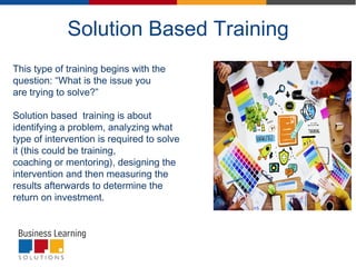 Solution Based Training
This type of training begins with the
question: “What is the issue you
are trying to solve?”
Solution based training is about
identifying a problem, analyzing what
type of intervention is required to solve
it (this could be training,
coaching or mentoring), designing the
intervention and then measuring the
results afterwards to determine the
return on investment.
 