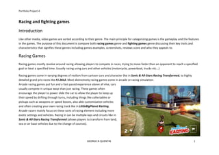 Portfolio	
  Project	
  4	
  
	
  	
  	
  	
  	
  	
  	
  	
  	
  	
  	
  	
  	
  	
  	
  	
  	
  	
  	
  	
  	
  	
  	
  	
  	
  	
  	
  	
  	
  	
  	
  	
  	
  	
  	
  	
  	
  	
  	
  	
  	
  	
  	
  	
  	
  	
  	
  	
  	
  	
  	
  	
  	
  	
  	
  	
  	
  	
  	
  	
  	
  	
  	
  	
  	
  	
  	
  	
  	
  	
  	
  	
  	
  	
  	
  	
  	
  	
  	
  	
  	
  	
  	
  	
  	
  	
  	
  	
  	
  	
  	
  	
  	
  	
  	
  	
  	
  	
  GEORGE	
  N	
  QUENTIN	
  	
  	
  	
  	
  	
  	
  	
  	
  	
  	
  	
  	
  	
  	
  	
  	
  	
  	
  	
  	
  	
  	
  	
  	
  	
  	
  	
  	
  	
  	
  	
  	
  	
  	
  	
  	
  	
  	
  	
  	
  	
  	
  	
  	
  	
  	
  	
  	
  	
  	
  	
  	
  	
  	
  	
  	
  	
  	
  	
  	
  	
  	
  	
  	
  	
  	
  	
  	
  	
  	
  	
  	
  	
  	
  	
  	
  	
  	
  	
  	
  	
  	
  	
  	
  	
  	
  	
  	
  	
  	
  	
  	
  	
  	
  	
  	
  	
  	
  	
  	
  	
  	
  	
  	
  	
  	
  	
  	
  	
  	
  	
  	
  	
  	
  	
  	
  	
  	
  	
  	
  	
  	
  	
  	
  	
  	
  	
  1	
  
Racing	
  and	
  fighting	
  games	
  
Introduction	
  
Like	
  other	
  media,	
  video	
  games	
  are	
  sorted	
  according	
  to	
  their	
  genre.	
  The	
  main	
  principle	
  for	
  categorizing	
  games	
  is	
  the	
  gameplay	
  and	
  the	
  features	
  
in	
  the	
  games.	
  The	
  purpose	
  of	
  this	
  document	
  is	
  compare	
  both	
  racing	
  games	
  genre	
  and	
  fighting	
  games	
  genre	
  discussing	
  their	
  key	
  traits	
  and	
  
characteristics	
  that	
  signifies	
  these	
  genres	
  including	
  games	
  examples,	
  screenshots,	
  reviews	
  score	
  and	
  who	
  they	
  appeals	
  to.	
  	
  
Racing	
  Games	
  
Racing	
  games	
  mostly	
  revolve	
  around	
  racing	
  allowing	
  players	
  to	
  compete	
  in	
  races,	
  trying	
  to	
  move	
  faster	
  than	
  an	
  opponent	
  to	
  reach	
  a	
  specified	
  
goal	
  or	
  beat	
  a	
  specified	
  time.	
  Usually	
  racing	
  using	
  cars	
  and	
  other	
  vehicles	
  (motorcycle,	
  powerboat,	
  trucks	
  etc...)	
  	
  
Racing	
  games	
  come	
  in	
  varying	
  degrees	
  of	
  realism	
  from	
  cartoon	
  cars	
  and	
  character	
  like	
  in	
  Sonic	
  &	
  All-­‐Stars	
  Racing	
  Transformed,	
  to	
  highly	
  
detailed	
  grand	
  prix	
  races	
  like	
  F1	
  2012.	
  Most	
  distinctively	
  racing	
  games	
  come	
  in	
  arcade	
  or	
  racing	
  simulation.	
  	
  	
  	
  	
  	
  	
  	
  	
  	
  	
  	
  	
  	
  	
  	
  	
  	
  	
  	
  	
  	
  	
  	
  	
  	
  	
  	
  	
  	
  	
  	
  	
  	
  	
  	
  	
  	
  	
  	
  	
  	
  	
  	
  	
  	
  	
  	
  	
  	
  	
  	
  	
  	
  	
  	
  	
  	
  	
  	
  	
  	
  	
  	
  	
  	
  	
  	
  	
  	
  	
  	
  	
  	
  	
  	
  	
  	
  	
  	
  	
  	
  	
  	
  	
  	
  	
  	
  	
  	
  	
  	
  	
  
Arcade	
  racing	
  games	
  put	
  fun	
  and	
  a	
  fast-­‐paced	
  experience	
  above	
  all	
  else,	
  cars	
  
usually	
  compete	
  in	
  unique	
  ways	
  than	
  just	
  racing.	
  These	
  games	
  often	
  
encourage	
  the	
  player	
  to	
  power	
  slide	
  the	
  car	
  to	
  allow	
  the	
  player	
  to	
  keep	
  up	
  
their	
  speed	
  by	
  drifting	
  through	
  turns,	
  including	
  things	
  like	
  collectables	
  or	
  
pickups	
  such	
  as	
  weapons	
  or	
  speed	
  boosts,	
  also	
  able	
  customization	
  vehicles	
  
and	
  often	
  creating	
  your	
  own	
  racing	
  track	
  like	
  in	
  LittleBigPlanet	
  Karting.	
  	
  	
  	
  	
  	
  	
  	
  	
  	
  	
  	
  	
  	
  	
  	
  	
  	
  	
  	
  	
  	
  	
  	
  	
  	
  	
  	
  	
  	
  	
  	
  	
  	
  	
  	
  	
  	
  	
  	
  	
  	
  	
  	
  	
  	
  	
  	
  	
  	
  	
  	
  	
  	
  	
  	
  	
  	
  	
  	
  	
  	
  	
  	
  	
  	
  	
  	
  	
  	
  	
  	
  	
  	
  	
  	
  	
  	
  	
  	
  	
  	
  	
  	
  	
  	
  	
  	
  	
  	
  	
  	
  	
  	
  	
  	
  	
  	
  	
  	
  	
  	
  	
  	
  	
  	
  	
  	
  	
  	
  	
  	
  	
  	
  	
  	
  	
  	
  	
  	
  	
  	
  	
  	
  	
  	
  	
  	
  	
  	
  	
  
Arcade	
  racers	
  mainly	
  focus	
  on	
  these	
  sorts	
  of	
  racing	
  element	
  including	
  more	
  
exotic	
  settings	
  and	
  vehicles.	
  Racing	
  in	
  can	
  be	
  multiple-­‐laps	
  and	
  circuits	
  like	
  in	
  
Sonic	
  &	
  All-­‐Stars	
  Racing	
  Transformed	
  (allows	
  players	
  to	
  transform	
  from	
  land,	
  
sea	
  or	
  air	
  base	
  vehicles	
  due	
  to	
  the	
  change	
  of	
  courses).	
  
 