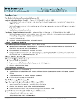 Sean 
Patterson 
E-­‐mail: 
r.seanpatterson@gmail.com 
1797 
Melody 
Drive, 
Mississauga, 
ON 
Home: 
(905) 
821-­‐ 
9361 
| 
Cell: 
(905) 
302-­‐ 
0940 
Work 
Experience 
Tim 
Horton’s 
Children’s 
Foundation, 
St. 
George, 
ON 
Lead 
Adventure 
Facilitator 
(May 
2014-­‐ 
August 
2014/ 
May 
2013 
to 
Sept. 
2013) 
• Administrative 
tasks 
such 
as 
inventory, 
high 
ropes 
log 
sheets, 
biking 
log 
sheets, 
organization 
of 
program 
areas 
and 
much 
more. 
• Facilitated 
programs 
such 
as 
initiatives/ 
trust 
progression, 
high 
ropes, 
archery, 
mountain 
biking, 
astronomy 
and 
large 
group 
games. 
• Coached 
and 
motivated 
counsellors 
Year 
Round 
Group 
Facilitator 
(March 
2014 
to 
Current/ 
Jan. 
2013 
to 
May 
2013/ 
Sept. 
2011 
to 
May 
2012) 
• Facilitated 
programs 
such 
as 
initiatives/ 
low 
ropes, 
high 
ropes, 
night 
hikes, 
nature 
walks, 
creative 
arts, 
wetland 
studies, 
large 
group 
games 
and 
other 
seasonal 
activities. 
• Organized 
program 
areas 
• Inspected 
and 
inventoried 
climbing 
equipment 
monthly 
Carnival 
Cruise 
Lines, 
Miami, 
FL 
Club 
O2 
Director-­‐ 
Carnival 
Fantasy 
(Sept 
2013 
to 
March 
2014) 
• Managed 
Club 
02 
which 
was 
attended 
by 
15 
to 
17 
year 
old 
passengers 
and 
maintained 
a 
safe 
environment 
in 
accordance 
with 
Carnival 
policy 
and 
standards 
• Coordinated 
and 
facilitated 
youth 
programs 
in 
Club 
02 
• Completed 
administrative 
work 
such 
as 
developing 
and 
publishing 
the 
schedule 
of 
activities, 
returned 
e-­‐mail 
regarding 
the 
club, 
co-­‐ordinate 
food 
orders, 
etc. 
YMCA 
of 
Oakville, 
Oakville, 
ON 
Adventure 
Staff 
(Sept 
2011 
to 
Current) 
• Belayed 
clients 
for 
open 
climb 
• Programmed 
and 
facilitated 
rock 
climbing 
games 
for 
birthday 
parties 
• Planned 
and 
set 
climbing 
routes 
Camp 
Oochigeas, 
Toronto, 
ON 
Adventure 
Staff 
(June 
2012 
to 
Sept 
2012) 
• Supervised 
and 
facilitated 
high 
ropes 
courses 
and 
team 
building 
challenges 
for 
campers 
with 
cancer 
and 
their 
siblings 
• Supported 
volunteers 
for 
evening 
programs 
and 
events 
• Supervised 
and 
helped 
to 
train 
volunteers 
City 
Of 
Mississauga, 
Mississauga, 
ON, 
Supervisor, 
Specialty 
Sports 
Camp 
(July 
2011 
to 
August 
2011) 
• Supervised 
staff 
and 
campers 
at 
a 
Mountain 
Biking 
Day 
Camp 
• Planned 
daily 
activities, 
biking 
routes 
and 
staff 
assignments 
• Communicated 
and 
liaised 
with 
parents 
regarding 
individual 
campers 
needs 
Specialty 
Sports 
Instructor 
(July 
2008 
to 
August 
2010, 
Seasonal) 
• Instructed 
youth 
in 
bike 
and 
road 
safety 
• Supervised 
and 
lead 
youth 
in 
daily 
activities 
Sean 
Patterson 
Home: 
(905) 
821-­‐ 
9361 
| 
Cell: 
(905) 
302-­‐ 
0940 
 
