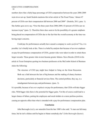 EXECUTIVE COMPENSATION
10
numbers show that a fairly large percentage of CEO compensation between the years 2006-2009
went down not up. Sarah Stodola mentions this in her article in The Fiscal Times, “almost 47
percent of CEOs saw their compensation fall between 2008 and 2009” (Stodola, 2011, para. 1).
She further goes on to say, “Over the three years from 2006-2009, 43 percent of CEOs saw no
increase in pay” (para. 2). Therefore there does seem to be the possibility of a greater emphasis
being placed on compensation of CEOs due to the fact that the overall economy at the time was
having major concerns.
Could pay for performances actually have caused a company to under-perform? Yes, it is
possible. Let’s briefly look at this. There is a belief by analysts that because of an over emphasis
on pay-for-performance compensation of CEOs, greater risks were taken in order to attain these
larger rewards. These greater risks in-turn became greater failures. Steve Brooks (2010) in his
article in Texas Enterprise quoting two business professors at the McCombs School of Business
states the following:
The structure of CEO pay might have helped to bring on the Great Recession.
Both see a link between the lure of big bonuses and the making of chancy business
decisions, particularly at financial services firms. The central problem, they say, is a
misalignment between pay and performance. (para. 3).
It is possible, because of an over-emphasis on pay-for-performance, that CEOs will take bigger
risks. With bigger risks there is the potential for bigger gains. Yet this of course could lead to a
larger chance of failure, putting the employees and stock-holders in a more perilous position,
causing an opposite affect than what is intended with a pay-for-performance compensation plan.
Conclusion
John Burroughs (n.d.), our naturalist from the late 1800’s also said, “A man can fail many
times, but he isn't a failure until he begins to blame somebody else” (John Burroughs Quotes).
 