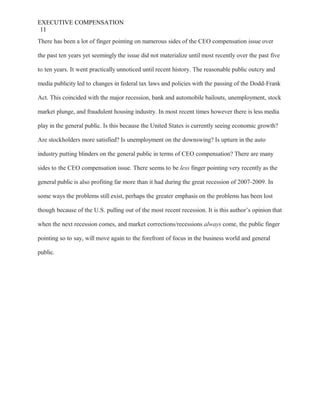 EXECUTIVE COMPENSATION
11
There has been a lot of finger pointing on numerous sides of the CEO compensation issue over
the past ten years yet seemingly the issue did not materialize until most recently over the past five
to ten years. It went practically unnoticed until recent history. The reasonable public outcry and
media publicity led to changes in federal tax laws and policies with the passing of the Dodd-Frank
Act. This coincided with the major recession, bank and automobile bailouts, unemployment, stock
market plunge, and fraudulent housing industry. In most recent times however there is less media
play in the general public. Is this because the United States is currently seeing economic growth?
Are stockholders more satisfied? Is unemployment on the downswing? Is upturn in the auto
industry putting blinders on the general public in terms of CEO compensation? There are many
sides to the CEO compensation issue. There seems to be less finger pointing very recently as the
general public is also profiting far more than it had during the great recession of 2007-2009. In
some ways the problems still exist, perhaps the greater emphasis on the problems has been lost
though because of the U.S. pulling out of the most recent recession. It is this author’s opinion that
when the next recession comes, and market corrections/recessions always come, the public finger
pointing so to say, will move again to the forefront of focus in the business world and general
public.
 