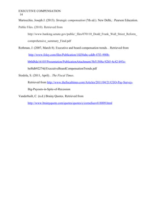 EXECUTIVE COMPENSATION
14
Martocchio, Joseph J. (2013). Strategic compensation (7th ed.). New Delhi, : Pearson Education.
Public Files. (2010). Retrieved from
http://www.banking.senate.gov/public/_files/070110_Dodd_Frank_Wall_Street_Reform_
comprehensive_summary_Final.pdf
Rothman, J. (2007, March 8). Executive and board compensation trends. . Retrieved from
http://www.foley.com/files/Publication/1fd38abc-cddb-47f1-900b-
bb0d8de16105/Presentation/PublicationAttachment/5b51508a-92b5-4c42-b93e-
bef6db92274d/ExecutiveBoardCompensationTrends.pdf
Stodola, S. (2011, April). . The Fiscal Times.
Retrieved from http://www.thefiscaltimes.com/Articles/2011/04/21/CEO-Pay-Survey-
Big-Payouts-in-Spite-of-Recession
Vanderbuilt, C. (n.d.) Brainy Quotes. Retrieved from
http://www.brainyquote.com/quotes/quotes/c/corneliusv618009.html
 