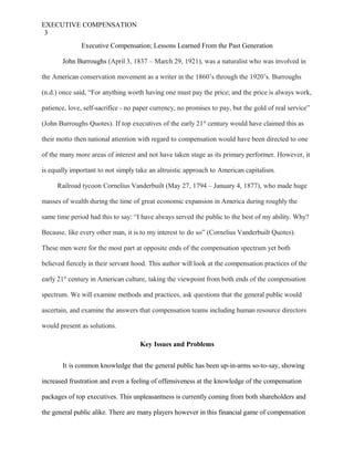 EXECUTIVE COMPENSATION
3
Executive Compensation; Lessons Learned From the Past Generation
John Burroughs (April 3, 1837 – March 29, 1921), was a naturalist who was involved in
the American conservation movement as a writer in the 1860’s through the 1920’s. Burroughs
(n.d.) once said, “For anything worth having one must pay the price; and the price is always work,
patience, love, self-sacrifice - no paper currency, no promises to pay, but the gold of real service”
(John Burroughs Quotes). If top executives of the early 21st
century would have claimed this as
their motto then national attention with regard to compensation would have been directed to one
of the many more areas of interest and not have taken stage as its primary performer. However, it
is equally important to not simply take an altruistic approach to American capitalism.
Railroad tycoon Cornelius Vanderbuilt (May 27, 1794 – January 4, 1877), who made huge
masses of wealth during the time of great economic expansion in America during roughly the
same time period had this to say: “I have always served the public to the best of my ability. Why?
Because, like every other man, it is to my interest to do so” (Cornelius Vanderbuilt Quotes).
These men were for the most part at opposite ends of the compensation spectrum yet both
believed fiercely in their servant hood. This author will look at the compensation practices of the
early 21st
century in American culture, taking the viewpoint from both ends of the compensation
spectrum. We will examine methods and practices, ask questions that the general public would
ascertain, and examine the answers that compensation teams including human resource directors
would present as solutions.
Key Issues and Problems
It is common knowledge that the general public has been up-in-arms so-to-say, showing
increased frustration and even a feeling of offensiveness at the knowledge of the compensation
packages of top executives. This unpleasantness is currently coming from both shareholders and
the general public alike. There are many players however in this financial game of compensation
 