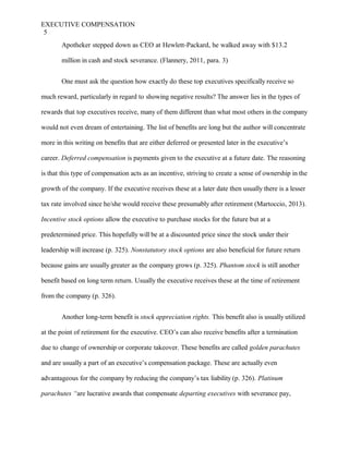EXECUTIVE COMPENSATION
5
Apotheker stepped down as CEO at Hewlett-Packard, he walked away with $13.2
million in cash and stock severance. (Flannery, 2011, para. 3)
One must ask the question how exactly do these top executives specifically receive so
much reward, particularly in regard to showing negative results? The answer lies in the types of
rewards that top executives receive, many of them different than what most others in the company
would not even dream of entertaining. The list of benefits are long but the author will concentrate
more in this writing on benefits that are either deferred or presented later in the executive’s
career. Deferred compensation is payments given to the executive at a future date. The reasoning
is that this type of compensation acts as an incentive, striving to create a sense of ownership in the
growth of the company. If the executive receives these at a later date then usually there is a lesser
tax rate involved since he/she would receive these presumably after retirement (Martoccio, 2013).
Incentive stock options allow the executive to purchase stocks for the future but at a
predetermined price. This hopefully will be at a discounted price since the stock under their
leadership will increase (p. 325). Nonstatutory stock options are also beneficial for future return
because gains are usually greater as the company grows (p. 325). Phantom stock is still another
benefit based on long term return. Usually the executive receives these at the time of retirement
from the company (p. 326).
Another long-term benefit is stock appreciation rights. This benefit also is usually utilized
at the point of retirement for the executive. CEO’s can also receive benefits after a termination
due to change of ownership or corporate takeover. These benefits are called golden parachutes
and are usually a part of an executive’s compensation package. These are actually even
advantageous for the company by reducing the company’s tax liability (p. 326). Platinum
parachutes “are lucrative awards that compensate departing executives with severance pay,
 