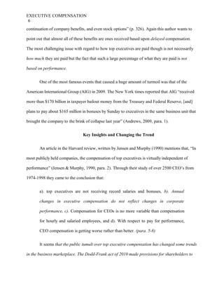 EXECUTIVE COMPENSATION
6
continuation of company benefits, and even stock options” (p. 326). Again this author wants to
point out that almost all of these benefits are ones received based upon delayed compensation.
The most challenging issue with regard to how top executives are paid though is not necessarily
how much they are paid but the fact that such a large percentage of what they are paid is not
based on performance.
One of the most famous events that caused a huge amount of turmoil was that of the
American International Group (AIG) in 2009. The New York times reported that AIG “received
more than $170 billion in taxpayer bailout money from the Treasury and Federal Reserve, [and]
plans to pay about $165 million in bonuses by Sunday to executives in the same business unit that
brought the company to the brink of collapse last year” (Andrews, 2009, para. 1).
Key Insights and Changing the Trend
An article in the Harvard review, written by Jensen and Murphy (1990) mentions that, “In
most publicly held companies, the compensation of top executives is virtually independent of
performance” (Jensen & Murphy, 1990, para. 2). Through their study of over 2500 CEO’s from
1974-1998 they came to the conclusion that:
a). top executives are not receiving record salaries and bonuses, b). Annual
changes in executive compensation do not reflect changes in corporate
performance, c). Compensation for CEOs is no more variable than compensation
for hourly and salaried employees, and d). With respect to pay for performance,
CEO compensation is getting worse rather than better. (para. 5-8)
It seems that the public tumult over top executive compensation has changed some trends
in the business marketplace. The Dodd-Frank act of 2010 made provisions for shareholders to
 