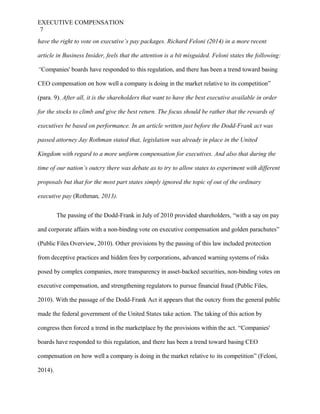 EXECUTIVE COMPENSATION
7
have the right to vote on executive’s pay packages. Richard Feloni (2014) in a more recent
article in Business Insider, feels that the attention is a bit misguided. Feloni states the following:
“Companies' boards have responded to this regulation, and there has been a trend toward basing
CEO compensation on how well a company is doing in the market relative to its competition”
(para. 9). After all, it is the shareholders that want to have the best executive available in order
for the stocks to climb and give the best return. The focus should be rather that the rewards of
executives be based on performance. In an article written just before the Dodd-Frank act was
passed attorney Jay Rothman stated that, legislation was already in place in the United
Kingdom with regard to a more uniform compensation for executives. And also that during the
time of our nation’s outcry there was debate as to try to allow states to experiment with different
proposals but that for the most part states simply ignored the topic of out of the ordinary
executive pay (Rothman, 2013).
The passing of the Dodd-Frank in July of 2010 provided shareholders, “with a say on pay
and corporate affairs with a non-binding vote on executive compensation and golden parachutes”
(Public Files Overview, 2010). Other provisions by the passing of this law included protection
from deceptive practices and hidden fees by corporations, advanced warning systems of risks
posed by complex companies, more transparency in asset-backed securities, non-binding votes on
executive compensation, and strengthening regulators to pursue financial fraud (Public Files,
2010). With the passage of the Dodd-Frank Act it appears that the outcry from the general public
made the federal government of the United States take action. The taking of this action by
congress then forced a trend in the marketplace by the provisions within the act. “Companies'
boards have responded to this regulation, and there has been a trend toward basing CEO
compensation on how well a company is doing in the market relative to its competition” (Feloni,
2014).
 