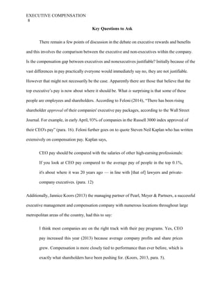 EXECUTIVE COMPENSATION
8
Key Questions to Ask
There remain a few points of discussion in the debate on executive rewards and benefits
and this involves the comparison between the executive and non-executives within the company.
Is the compensation gap between executives and nonexecutives justifiable? Initially because of the
vast differences in pay practically everyone would immediately say no, they are not justifiable.
However that might not necessarily be the case. Apparently there are those that believe that the
top executive’s pay is now about where it should be. What is surprising is that some of these
people are employees and shareholders. According to Feloni (2014), “There has been rising
shareholder approval of their companies' executive pay packages, according to the Wall Street
Journal. For example, in early April, 93% of companies in the Russell 3000 index approved of
their CEO's pay” (para. 16). Feloni further goes on to quote Steven Neil Kaplan who has written
extensively on compensation pay. Kaplan says,
CEO pay should be compared with the salaries of other high-earning professionals:
If you look at CEO pay compared to the average pay of people in the top 0.1%,
it's about where it was 20 years ago — in line with [that of] lawyers and private-
company executives. (para. 12)
Additionally, Jannice Koors (2013) the managing partner of Pearl, Meyer & Partners, a successful
executive management and compensation company with numerous locations throughout large
metropolitan areas of the country, had this to say:
I think most companies are on the right track with their pay programs. Yes, CEO
pay increased this year (2013) because average company profits and share prices
grew. Compensation is more closely tied to performance than ever before, which is
exactly what shareholders have been pushing for. (Koors, 2013, para. 5).
 