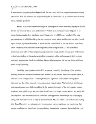 EXECUTIVE COMPENSATION
9
It appears that the passing of the Dodd-Frank Act has corrected the wrongs of overcompensating
executives. Was this however the only reasoning for its correction? Let us continue on with a few
more pertinent questions.
Should executive compensation be given upon a person’s exit from the company or should
his/her pay be solely based upon performance? Perhaps even moving towards the point of no
reward unless stocks show significant gains? Since most of a CEO’s pay is deferred for long
periods of time it is highly unlikely that any executive would take a position that was solely based
upon straight pay-for-performance. It would also be very difficult to lure top leaders away from
other companies without at least matching their current compensation. As this author has
mentioned quite a bit of their long-term compensation is based actually already upon performance
with it being tied up in the performance of the company’s public performance of stock options
and stock appreciation. While it might look like an effective option it is not one that would have
much if any legitimacy.
Could the great recession of the U.S. economy, caused by the collapse of the housing
industry, bank and automobile manufacturer bailouts, be the reasons for so much public focus on
executive over-compensation? There might be some legitimacy here with the timing of the
recession and the public focus on over compensated executive pay. At a time when foreclosures
and unemployment were high, mixed in with the underperformance of the stock market greater
emphasis in the public’s eye was placed on the differences between average worker pay and heads
of companies. The automobile bailout came at a least opportune time through the scope of pay
along with the bank bailouts as already mentioned with AIG and others. This author is not stating
that the public outcry towards executive compensation was not legitimate just mentioning that
greater emphasis was placed on it because of other factors in the economy. Surprisingly the real
 