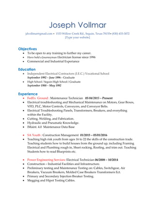 Joseph Vollmar
jdvollmar@gmail.com 1533 Willow Creek Rd., Seguin, Texas 78155 (830) 433-3072 
[Type your website]
Objectives
 To be open to any training to further my career.
 Have held a Journeyman Electrician license since 1996
 Commercial and Industrial Experiance
Education
 Independent Electrical Contractors (I.E.C.) Vocational School
September 1992 – June 1996 - Graduate
 High School / Seguin High School / Graduate
September 1988 – May 1992
Experience
 FedEx Ground : Maintenance Technician 05/04/2015 – Present
 Electrical troubleshooting and Mechanical Maintenance on Motors, Gear Boxes,
VFD, PLC, Motor Controls, Conveyors, and Conveyor Belts.
 Electrical Troubleshooting Panels, Transformers, Breakers, and everything
within the Facility.
 Cutting, Welding, and Fabrication.
 Hydraulic and Pneumatic Knowledge.
 IMaint. 4.0 Maintenance Data Base
 SA Youth : Construction Management 01/2015 – 05/01/2016
 Teaching high risk youth from ages 16 to 22 the skills of the construction trade.
Teaching students how to build houses from the ground up, including Framing
Electrical and Plumbing rough in, Sheet rocking, Roofing, and trim out. Teaching
Students how to read Blueprints etc.
 Power Engineering Services: Electrical Technician 06/2008 – 10/2014
 Construction – Industrial Facilities and Infrastructure.
 Preliminary testing and Maintenance Testing on: Cables, Switchgear, Air
Breakers, Vacuum Breakers, Molded Case Breakers Transformers Ect.
 Primary and Secondary Injection Breaker Testing.
 Megging and Hipot Testing Cables.
 