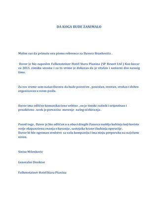 DA KOGA BUDE ZANIMALO
Molim vas da primate ovo pismo reference za Davora Brankovića .
Davor je bio zaposlen Falkensteiner Hotel Stara Planina (SP Resort Ltd ) Kao kuvar
za 2013. zimsku sezonu i za to vreme je dokazao da je vitalan i sastavni deo nasaeg
tima.
Za svo vreme sam našao Davora da bude posvećen , pouzdan, svestan, vredan i dobro
organizovan u svom poslu.
Davor ima odlične komunikacione veštine , on je timski radnik i orijentisan i
proaktivno . uvek je prevaziso merenje našeg očekivanja .
Pored toga , Davor je bio odličan u u obuci drugih članova osoblja kuhinja koji koriste
svoje ekspanzivnu znanja o kuvanju , sastojaka hrane i kuhinja operacije .
Davor bi bio ogroman sredstvo za vašu kompaniju i ima moju preporuku na najvisem
nivou.
Sinisa Milenkovic
Generalni Direktor
Falkenstainer Hotel Stara Planina
 