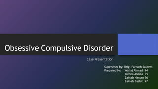 Obsessive Compulsive Disorder
Case Presentation
Supervised by: Brig. Farrukh Saleem
Prepared by: Wahaj Ahmad 94
Yumna Asmaa 95
Zainab Hassan 96
Zainab Bashir 97
 