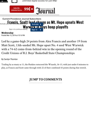 WednesdayWednesday
Posted Mar 12, 2014 at 10:16 PM
Led by a game-high 24 points from Alex Francis and another 19 from
Matt Scott, 13th-seeded Mt. Hope upset No. 4 seed West Warwick
with a 74-62 come-from-behind win in the opening round of the
Credit Unions of R.I. Boys' Basketball State Championships
By Carolyn Thornton
Trailing by as many as 11, the Huskies outscored the Wizards, 36-13, with just under 8 minutes to
play, as Francis and Scott came through with 22 of their combined 43 points during that stretch.
JUMP TO COMMENTS
Francis, Scott lead charge as Mt. Hope upsets WestFrancis, Scott lead charge as Mt. Hope upsets West
Warwick in boys hoop playoffsWarwick in boys hoop playoffs
Activate your ALL ACCESS subscription
Sign in to continue reading
Current Providence Journal Subscribers
unlimited digital access for just 99₵!
 