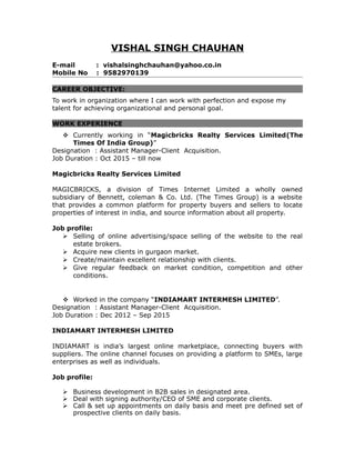 VISHAL SINGH CHAUHAN
E-mail : vishalsinghchauhan@yahoo.co.in
Mobile No : 9582970139
CAREER OBJECTIVE:
To work in organization where I can work with perfection and expose my
talent for achieving organizational and personal goal.
WORK EXPERIENCE
 Currently working in “Magicbricks Realty Services Limited(The
Times Of India Group)”
Designation : Assistant Manager-Client Acquisition.
Job Duration : Oct 2015 – till now
Magicbricks Realty Services Limited
MAGICBRICKS, a division of Times Internet Limited a wholly owned
subsidiary of Bennett, coleman & Co. Ltd. (The Times Group) is a website
that provides a common platform for property buyers and sellers to locate
properties of interest in india, and source information about all property.
Job profile:
 Selling of online advertising/space selling of the website to the real
estate brokers.
 Acquire new clients in gurgaon market.
 Create/maintain excellent relationship with clients.
 Give regular feedback on market condition, competition and other
conditions.
 Worked in the company “INDIAMART INTERMESH LIMITED”.
Designation : Assistant Manager-Client Acquisition.
Job Duration : Dec 2012 – Sep 2015
INDIAMART INTERMESH LIMITED
INDIAMART is india’s largest online marketplace, connecting buyers with
suppliers. The online channel focuses on providing a platform to SMEs, large
enterprises as well as individuals.
Job profile:
 Business development in B2B sales in designated area.
 Deal with signing authority/CEO of SME and corporate clients.
 Call & set up appointments on daily basis and meet pre defined set of
prospective clients on daily basis.
 