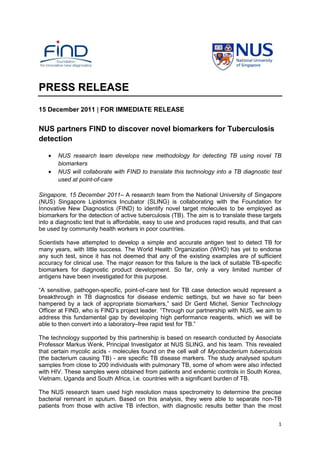 1
PRESS RELEASE
15 December 2011 | FOR IMMEDIATE RELEASE
NUS partners FIND to discover novel biomarkers for Tuberculosis
detection
• NUS research team develops new methodology for detecting TB using novel TB
biomarkers
• NUS will collaborate with FIND to translate this technology into a TB diagnostic test
used at point-of-care
Singapore, 15 December 2011– A research team from the National University of Singapore
(NUS) Singapore Lipidomics Incubator (SLING) is collaborating with the Foundation for
Innovative New Diagnostics (FIND) to identify novel target molecules to be employed as
biomarkers for the detection of active tuberculosis (TB). The aim is to translate these targets
into a diagnostic test that is affordable, easy to use and produces rapid results, and that can
be used by community health workers in poor countries.
Scientists have attempted to develop a simple and accurate antigen test to detect TB for
many years, with little success. The World Health Organization (WHO) has yet to endorse
any such test, since it has not deemed that any of the existing examples are of sufficient
accuracy for clinical use. The major reason for this failure is the lack of suitable TB-specific
biomarkers for diagnostic product development. So far, only a very limited number of
antigens have been investigated for this purpose.
“A sensitive, pathogen-specific, point-of-care test for TB case detection would represent a
breakthrough in TB diagnostics for disease endemic settings, but we have so far been
hampered by a lack of appropriate biomarkers,” said Dr Gerd Michel, Senior Technology
Officer at FIND, who is FIND’s project leader. “Through our partnership with NUS, we aim to
address this fundamental gap by developing high performance reagents, which we will be
able to then convert into a laboratory–free rapid test for TB.”
The technology supported by this partnership is based on research conducted by Associate
Professor Markus Wenk, Principal Investigator at NUS SLING, and his team. This revealed
that certain mycolic acids - molecules found on the cell wall of Mycobacterium tuberculosis
(the bacterium causing TB) - are specific TB disease markers. The study analysed sputum
samples from close to 200 individuals with pulmonary TB, some of whom were also infected
with HIV. These samples were obtained from patients and endemic controls in South Korea,
Vietnam, Uganda and South Africa, i.e. countries with a significant burden of TB.
The NUS research team used high resolution mass spectrometry to determine the precise
bacterial remnant in sputum. Based on this analysis, they were able to separate non-TB
patients from those with active TB infection, with diagnostic results better than the most
 