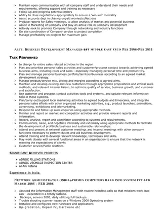  Maintain open communication with all company staff and understand their needs and
requirements, offering support and training as necessary
 Follow up and progress potential orders
 Ability to close negotiations appropriately to ensure a ‘win-win’ mentality
 Assist accounts dept in chasing unpaid monies/collections
 Produce reports for Sales meetings, to allow analysis of market and potential business
 Assist in Marketing of Company and play an active role in Company development
 Actively seek to promote Company through networking and industry functions
 On site coordination of Company service to project completion
 Manage profitability on projects for maximum gain
AASSTSST : B: BUSINESSUSINESS DDEVELOPMENTEVELOPMENT MMANAGERANAGER -BP-BPT MIDDLE EAST FZCOT MIDDLE EAST FZCO FFEBEB 2006-F2006-FEBEB 20112011
TTASKASK PPERFORMEDERFORMED
 In charge for entire sales related activities in the region
 Plan and prioritise personal sales activities and customer/prospect contact towards achieving agreed
business aims, including costs and sales - especially managing personal time and productivity.
 Plan and manage personal business portfolio/territory/business according to an agreed market
development strategy.
 Manage product/service mix, pricing and margins according to agreed aims.
 Maintain and develop existing and new customers through appropriate propositions and ethical sales
methods, and relevant internal liaison, to optimize quality of service, business growth, and customer
and satisfaction.
 Use customer and prospect contact activities tools and systems, and update relevant information
held in these systems.
 Plan/carry out/support local marketing activities to agreed budgets and timescales, and integrate
personal sales efforts with other organized marketing activities, e.g., product launches, promotions,
advertising, exhibitions and telemarketing.
 Respond to and follow up sales enquiries using appropriate methods.
 Monitor and report on market and competitor activities and provide relevant reports and
information.
 Record, analyse, report and administer according to systems and requirements.
 Communicate, liaise, and negotiate internally and externally using appropriate methods to facilitate
the development of profitable business and sustainable relationships.
 Attend and present at external customer meetings and internal meetings with other company
functions necessary to perform duties and aid business development.
 Attend training and to develop relevant knowledge, techniques and skills.
 May work closely with several functional areas in an organization to ensure that the network is
meeting the expectations of clients
 Customer service/Public relations
SSIGNIFICANTIGNIFICANT AACHIEVED PROJECTSCHIEVED PROJECTS
 ADNOC FILLING STATIONSADNOC FILLING STATIONS
 ADNOC VECHILCE INSPECTION CENTERADNOC VECHILCE INSPECTION CENTER
 Al Ain RotanaAl Ain Rotana
EExperiencexperience iinn IIndiandia
NNETWORKETWORK AADMINISTRATORDMINISTRATOR (INDIA)-(INDIA)- PRIMES COMPUTERS HARD INFO SYSTEM PVT.LTDPRIMES COMPUTERS HARD INFO SYSTEM PVT.LTD
MMARCHARCH 2005 - FEB 20062005 - FEB 2006
 Assisted the Information Management staff with routine helpdesk calls so that missions work load
can expedited in a timely fashion.
 Backups, servers 2003, daily utilizing full backups.
 Trouble shooting scanner issues on a Windows 2000 Operating system
 Installed and configured new hardware and applications
 Up-gradation, Repair Pc, Hardware etc
 