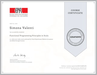 EDUCA
T
ION FOR EVE
R
YONE
CO
U
R
S
E
C E R T I F
I
C
A
TE
COURSE
CERTIFICATE
JULY 02, 2016
Simona Valenti
Functional Programming Principles in Scala
an online non-credit course authorized by École Polytechnique Fédérale de Lausanne
and offered through Coursera
has successfully completed
MARTIN ODERSKY
PROFESSOR OF COMPUTER SCIENCE
ÉCOLE POLYTECHNIQUE FÉDÉRALE DE LAUSANNE
Verify at coursera.org/verify/HSY7ULMFB5TM
Coursera has confirmed the identity of this individual and
their participation in the course.
 