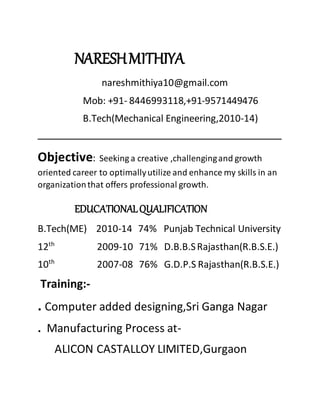 NARESHMITHIYA
nareshmithiya10@gmail.com
Mob: +91- 8446993118,+91-9571449476
B.Tech(Mechanical Engineering,2010-14)
Objective: Seeking a creative ,challengingand growth
oriented career to optimallyutilize and enhance my skills in an
organizationthat offers professional growth.
EDUCATIONALQUALIFICATION
B.Tech(ME) 2010-14 74% Punjab Technical University
12th
2009-10 71% D.B.B.SRajasthan(R.B.S.E.)
10th
2007-08 76% G.D.P.S Rajasthan(R.B.S.E.)
Training:-
. Computer added designing,Sri Ganga Nagar
. Manufacturing Process at-
ALICON CASTALLOY LIMITED,Gurgaon
 