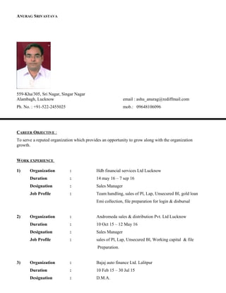 ANURAG SRIVASTAVA
559-Kha/305, Sri Nagar, Singar Nagar
Alambagh, Lucknow email : ashu_anurag@rediffmail.com
Ph. No. : +91-522-2455025 mob.: 09648106096
CAREER OBJECTIVE :
To serve a reputed organization which provides an opportunity to grow along with the organization
growth.
WORK EXPERIENCE
1) Organization : Hdb financial services Ltd Lucknow
Duration : 14 may 16 – 7 sep 16
Designation : Sales Manager
Job Profile : Team handling, sales of Pl, Lap, Unsecured Bl, gold loan
Emi collection, file preparation for login & disbursal
2) Organization : Andromeda sales & distribution Pvt. Ltd Lucknow
Duration : 10 Oct 15 – 12 May 16
Designation : Sales Manager
Job Profile : sales of Pl, Lap, Unsecured Bl, Working capital & file
Preparation.
3) Organization : Bajaj auto finance Ltd. Lalitpur
Duration : 10 Feb 15 – 30 Jul 15
Designation : D.M.A.
 
