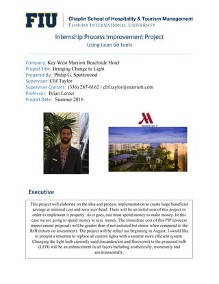  
Internship  Process  Improvement  Project  
Using	
  Lean	
  6σ	
  tools	
  
	
  
Company:	
  Key West Marriott Beachside Hotel	
  
Project	
  Title:	
  Bringing Change to Light
Prepared	
  By:	
  	
  Philip G. Spottswood	
  
Supervisor:	
  Clif Taylor	
  
Supervisor	
  Contact:	
  	
  (336) 287-6162 / clif.taylor@marriott.com
Professor:	
  	
  Brian Lerner	
  
Project	
  Date:	
  	
  Summer 2016	
  
	
   	
  
	
  
	
   	
  
	
  
	
  
	
  
	
  
	
  
This project will elaborate on the idea and process implementation to create large beneficial
savings at minimal cost and zero over-head. There will be an initial cost of this project in
order to implement it properly. As it goes, one must spend money to make money. In this
case we are going to spend money to save money. The immediate cost of this PIP (process
improvement proposal) will be greater than if not initiated but minor when compared to the
ROI (return on investment). The project will be rolled out beginning in August. I would like
to present a structure to replace all current lights with a smarter more efficient system.
Changing the light bulb currently used (incandescent and florescent) to the proposed bulb
(LED) will be an enhancement in all facets including aesthetically, monetarily and
environmentally.
Executive  
 