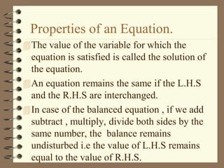 Properties of an Equation.
The value of the variable for which the
equation is satisfied is called the solution of
the equation.
An equation remains the same if the L.H.S
and the R.H.S are interchanged.
In case of the balanced equation , if we add
subtract , multiply, divide both sides by the
same number, the balance remains
undisturbed i.e the value of L.H.S remains
equal to the value of R.H.S.
 