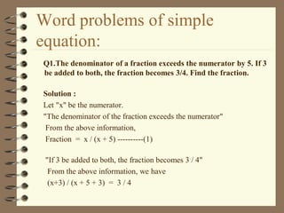 Word problems of simple
equation:
Q1.The denominator of a fraction exceeds the numerator by 5. If 3
be added to both, the fraction becomes 3/4. Find the fraction.
Solution :
Let "x" be the numerator.
"The denominator of the fraction exceeds the numerator"
From the above information,
Fraction = x / (x + 5) ----------(1)
"If 3 be added to both, the fraction becomes 3 / 4"
From the above information, we have
(x+3) / (x + 5 + 3) = 3 / 4
 